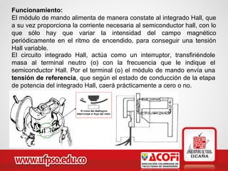 Funcionamiento:
El módulo de mando alimenta de manera constate al integrado Hall, que
a su vez proporciona la corriente necesaria al semiconductor hall, con lo
que sólo hay que variar la intensidad del campo magnético
periódicamente en el ritmo de encendido, para conseguir una tensión
Hall variable.
El circuito integrado Hall, actúa como un interruptor, transfiriéndole
masa al terminal neutro (o) con la frecuencia que le indique el
semiconductor Hall. Por el terminal (o) el módulo de mando envía una
tensión de referencia, que según el estado de conducción de la etapa
de potencia del integrado Hall, caerá prácticamente a cero o no.
 