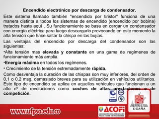 Encendido electrónico por descarga de condensador.
Este sistema llamado también "encendido por tiristor" funciona de una
manera distinta a todos los sistemas de encendido (encendido por bobina)
tratados hasta aquí . Su funcionamiento se basa en cargar un condensador
con energía eléctrica para luego descargarlo provocando en este momento la
alta tensión que hace saltar la chispa en las bujías.
Las ventajas del encendido por descarga del condensador son las
siguientes:
•Alta tensión mas elevada y constante en una gama de regímenes de
funcionamiento más amplia.
•Energía máxima en todos los regímenes.
• Crecimiento de la tensión extremadamente rápida.
Como desventaja la duración de las chispas son muy inferiores, del orden de
0,1 o 0,2 msg. demasiado breves para su utilización en vehículos utilitarios.
Este tipo de encendido se aplica en aquellos vehículos que funcionan a un
alto nº de revoluciones como coches de altas prestaciones o de
competición.
 