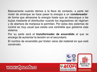 Básicamente cuando damos a la llave de contacto, a parte del
motor de arranque se hace pasar la energía a un condensador
de forma que almacene la energía hasta que se descargue a las
bujías mediante el distribuidor cuando los reguladores de régimen
y de abertura de mariposa lo permitan. Por estos dos sistemas de
control es muy usual que exista una centralita que gobierne este
sistema.
Por su parte será el transformador de encendido el que se
encarga de aumentar la tensión en el secundario
El nombre de encendido por tiristor viene del material en que está
construido.
 