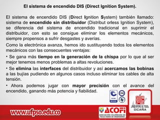 El sistema de encendido DIS (Direct Ignition System).
El sistema de encendido DIS (Direct Ignition System) también llamado:
sistema de encendido sin distribuidor (Distribut orless Ignition System),
se diferencia del sistema de encendido tradicional en suprimir el
distribuidor, con esto se consigue eliminar los elementos mecánicos,
siempre propensos a sufrir desgastes y averías.
Como la electrónica avanza, hemos ido sustituyendo todos los elementos
mecánicos con las consecuentes ventajas:
• Se gana más tiempo en la generación de la chispa por lo que al ser
mejor tenemos menos problemas a altas revoluciones.
• Se elimina las interfaces del distribuidor y así acercamos las bobinas
a las bujías pudiendo en algunos casos incluso eliminar los cables de alta
tensión.
• Ahora podemos jugar con mayor precisión con el avance del
encendido, ganando más potencia y fiabilidad.
 