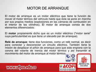 MOTOR DE ARRANQUE
El motor de arranque es un motor eléctrico que tiene la función de
mover el motor térmico del vehículo hasta que éste se pone en marcha
por sus propios medios (explosiones en las cámaras de combustión en
el interior de los cilindros). El motor de arranque consta de dos
elementos diferenciados:
El motor propiamente dicho que es un motor eléctrico ("motor serie"
cuya particularidad es que tiene un elevado par de arranque).
Relé de arranque: tiene dos funciones, como un relé normal, es decir
para conectar y desconectar un circuito eléctrico. También tiene la
misión de desplazar el piñón de arranque para que este engrane con la
corona del volante de inercia del motor térmico y así transmitir el
movimiento del motor de arranque al motor térmico.
 