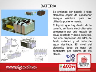 BATERIA
Se entiende por batería a todo
elemento capaz de almacenar
energía eléctrica para ser
utilizada posteriormente.
El liquido que hay dentro de la
batería, se llama electrolito esta
compuesto por una mezcla de
agua destilada y ácido sulfúrico,
con una proporción del 34% de
ácido sulfúrico y el resto de
agua destilada. El nivel del
electrolito debe de estar un
centímetro por encima de las
placas.
 