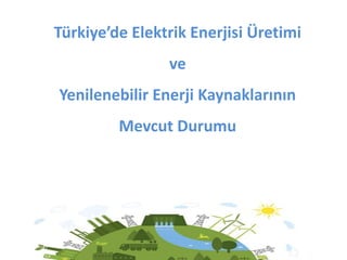 Türkiye’de Elektrik Enerjisi Üretimi
ve
Yenilenebilir Enerji Kaynaklarının
Mevcut Durumu
 
