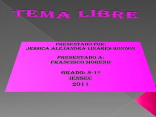 TEMA LIBRE  Presentado Por: Jessica Alejandra Linares Rondon Presentado A: Francisco Moreno  Grado: 8-1ª IENSEC 2011 