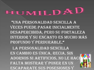HUMILDAD      "Una personalidad sencilla a veces puede pasar inicialmente desapercibida, pero su fortaleza interior y su encanto es mucho más profundo y perdurable.“      La personalidad sencilla en cambio es única, recia, sin adornos ni artificios, no le hace falta mostrar y poner en un escaparate sus posesiones y cualidades porque son evidentes y naturales. La sencillez nos enseña a saber quienes somos y lo que podemos.