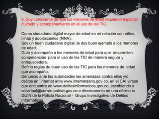 8. Soy consciente de que los menores de edad requieren especial
cuidado y acompañamiento en el uso de las TIC.
Como ciudadano digital mayor de edad en mi relación con niños,
niñas y adolescentes (NNA):
Soy un buen ciudadano digital, le doy buen ejemplo a los menores
de edad.
Guío y acompaño a los menores de edad para que desarrollen
competencias para el uso de las TIC de manera segura y
enriquecedora.
Defino reglas de buen uso de las TIC para los menores de edad
que acompaño.
Denuncio ante las autoridades las amenazas contra ellos y/o
delitos en internet ante www.internetsano.gov.co, en el CAI virtual
que encuentra en www.delitosinformaticos.gov.co, escribiendo a
caivirtual@correo.policia.gov.co o directamente en una oficina la
DIJIN de la Policía Nacional - Grupo Investigativo de Delitos
Informáticos.
Aprendo y conozco sobre el uso y las experiencias que ellos
tienen con las TIC.
 