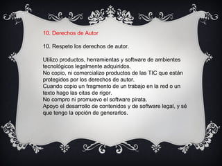 10. Derechos de Autor
10. Respeto los derechos de autor.
Utilizo productos, herramientas y software de ambientes
tecnológicos legalmente adquiridos.
No copio, ni comercializo productos de las TIC que están
protegidos por los derechos de autor.
Cuando copio un fragmento de un trabajo en la red o un
texto hago las citas de rigor.
No compro ni promuevo el software pirata.
Apoyo el desarrollo de contenidos y de software legal, y sé
que tengo la opción de generarlos.
 