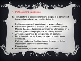 1. Perfil escenario y asistentes:
La convocatoria a esta conferencia va dirigida a la comunidad
interesada en el uso responsable de las tic.
• Instituciones educativas publicas y privadas del país.
• Instituciones publicas o privadas que convoquen a padres.
Madres ,tutores, educadores, empresarios interesados en el
cuidado y protección propia y de los niños y jóvenes.
• Jóvenes estudiantes, de 5 de primaria en adelante
• Docentes de todas las áreas y rectores de instituciones
educativas
• Padres y madres de familia o tutores de alumnos de las
instituciones educativas convocadas.
• Empresarios
• Gobernadores, alcaldes, secretarios, entre otros.
 
