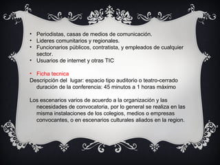 • Periodistas, casas de medios de comunicación.
• Lideres comunitarios y regionales.
• Funcionarios públicos, contratista, y empleados de cualquier
sector.
• Usuarios de internet y otras TIC
• Ficha tecnica
Descripción del lugar: espacio tipo auditorio o teatro-cerrado
duración de la conferencia: 45 minutos a 1 horas máximo
Los escenarios varios de acuerdo a la organización y las
necesidades de convocatoria, por lo general se realiza en las
misma instalaciones de los colegios, medios o empresas
convocantes, o en escenarios culturales aliados en la region.
 