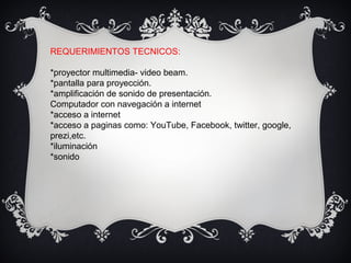 REQUERIMIENTOS TECNICOS:
*proyector multimedia- video beam.
*pantalla para proyección.
*amplificación de sonido de presentación.
Computador con navegación a internet
*acceso a internet
*acceso a paginas como: YouTube, Facebook, twitter, google,
prezi,etc.
*iluminación
*sonido
 