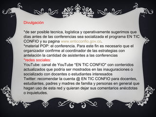 Divulgación
*de ser posible tecnica, logística y operativamente sugerimos que
días antes de las conferencias sea socializada el programa EN TIC
CONFIO y su pagina www.enticconfio.gov.co.
*material POP: el conferencia. Para este fin es necesario que el
organizador confirme al coordinador de las estrategias con
antelación la cantidad de asistentes a las conferencias
*redes sociales:
YouTube: canal de YouTube *EN TIC CONFIO* con contenidos
actualizados que podría ser mostrados en las inauguraciones o
socializado con docentes o estudiantes interesados
Twitter: recomendar la cuenta @ EN TIC CONFIO para docentes,
estudiantes, padres y madres de familia y personas en general que
hagan uso de esta red y quieran dejar sus comentarios anécdotas
o inquietudes.
 