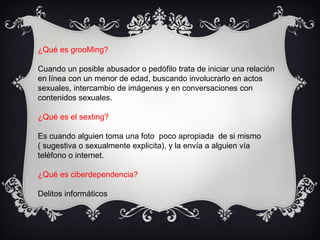 ¿Qué es grooMing?
Cuando un posible abusador o pedófilo trata de iniciar una relación
en línea con un menor de edad, buscando involucrarlo en actos
sexuales, intercambio de imágenes y en conversaciones con
contenidos sexuales.
¿Qué es el sexting?
Es cuando alguien toma una foto poco apropiada de si mismo
( sugestiva o sexualmente explicita), y la envía a alguien vía
teléfono o internet.
¿Qué es ciberdependencia?
Delitos informáticos
 