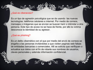 ¿Qué es ciberacoso?
Es un tipo de agresión psicológica que se da usando las nuevas
tecnologías: teléfonos celulares e internet. Por medio de correos,
mensajes o imágenes que se envían se buscan herir o intimidar a otra
persona. Este tipo de acoso no se hace de frente, por ello la victima
desconoce la identidad de su agresor.
¿Qué es phishing?
Es un delito cibernético con el que por medio del envió de correos se
engaña a las personas invitándolas a que visiten paginas web falsas
de entidades bancarias o comerciales. Allí se solicita que verifiquen o
actualice sus datos con el fin de robarle sus nombres de usuarios,
claves personales y además información confidencial.
 