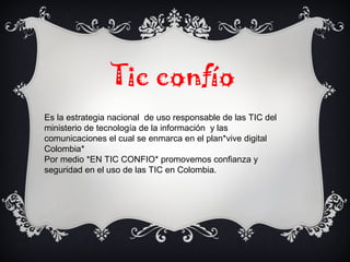 Tic confío
Es la estrategia nacional de uso responsable de las TIC del
ministerio de tecnología de la información y las
comunicaciones el cual se enmarca en el plan*vive digital
Colombia*
Por medio *EN TIC CONFIO* promovemos confianza y
seguridad en el uso de las TIC en Colombia.
 