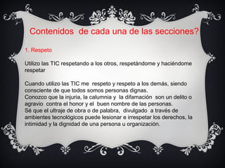 Contenidos de cada una de las secciones?
1. Respeto
Utilizo las TIC respetando a los otros, respetándome y haciéndome
respetar
Cuando utilizo las TIC me respeto y respeto a los demás, siendo
consciente de que todos somos personas dignas.
Conozco que la injuria, la calumnia y la difamación son un delito o
agravio contra el honor y el buen nombre de las personas.
Sé que el ultraje de obra o de palabra, divulgado a través de
ambientes tecnológicos puede lesionar e irrespetar los derechos, la
intimidad y la dignidad de una persona u organización.
 