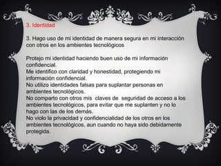 3. Identidad
3. Hago uso de mi identidad de manera segura en mi interacción
con otros en los ambientes tecnológicos
Protejo mi identidad haciendo buen uso de mi información
confidencial.
Me identifico con claridad y honestidad, protegiendo mi
información confidencial.
No utilizo identidades falsas para suplantar personas en
ambientes tecnológicos.
No comparto con otros mis claves de seguridad de acceso a los
ambientes tecnológicos, para evitar que me suplanten y no lo
hago con las de los demás.
No violo la privacidad y confidencialidad de los otros en los
ambientes tecnológicos, aun cuando no haya sido debidamente
protegida.
 