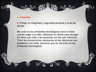 4. Integridad
4. Protejo mi integridad y seguridad personal y la de los
demás
Me cuido en los ambientes tecnológicos como lo haría
cuando salgo a la calle, utilizando mi criterio para escoger
los sitios que visito y las personas con las que interactúo.
Tomo las precauciones necesarias en las relaciones que
establezco con otras personas que he conocido en los
ambientes tecnológicos
 