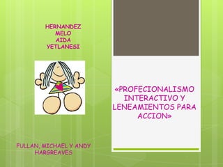 HERNANDEZ
           MELO
           AIDA
        YETLANESI




                         «PROFECIONALISMO
                           INTERACTIVO Y
                         LENEAMIENTOS PARA
                              ACCION»


FULLAN, MICHAEL Y ANDY
     HARGREAVES
 