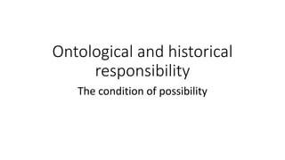 Ontological and historical
responsibility
The condition of possibility
 
