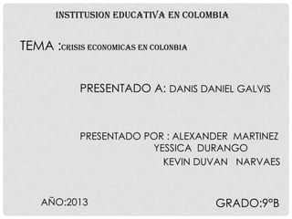 INSTITUSION EDUCATIVA EN COLOMBIA

TEMA :CRISIS ECONOMICAS EN COLONBIA
PRESENTADO A: DANIS DANIEL GALVIS

PRESENTADO POR : ALEXANDER MARTINEZ
YESSICA DURANGO
KEVIN DUVAN NARVAES

AÑO:2013

GRADO:9°B

 