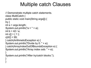 Multiple catch Clauses
// Demonstrate multiple catch statements.
class MultiCatch {
public static void main(String args[]) {
try {
int a = args.length;
System.out.println("a = " + a);
int b = 42 / a;
int c[] = { 1 };
c[42] = 99;
} catch(ArithmeticException e) {
System.out.println("Divide by 0: " + e);
} catch(ArrayIndexOutOfBoundsException e) {
System.out.println("Array index oob: " + e);
}
System.out.println("After try/catch blocks.");
}
}
 
