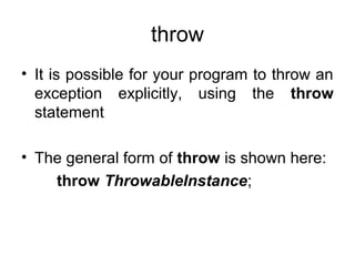 throw
• It is possible for your program to throw an
exception explicitly, using the throw
statement
• The general form of throw is shown here:
throw ThrowableInstance;
 