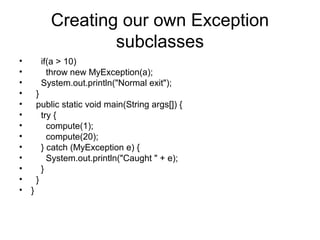 Creating our own Exception
subclasses
• if(a > 10)
• throw new MyException(a);
• System.out.println("Normal exit");
• }
• public static void main(String args[]) {
• try {
• compute(1);
• compute(20);
• } catch (MyException e) {
• System.out.println("Caught " + e);
• }
• }
• }
 