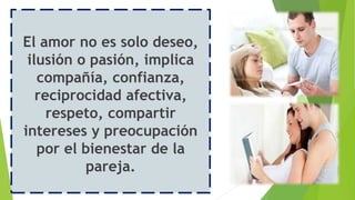 El amor no es solo deseo,
ilusión o pasión, implica
compañía, confianza,
reciprocidad afectiva,
respeto, compartir
intereses y preocupación
por el bienestar de la
pareja.