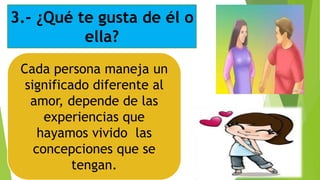 3.- ¿Qué te gusta de él o
ella?
Cada persona maneja un
significado diferente al
amor, depende de las
experiencias que
hayamos vivido las
concepciones que se
tengan.
 