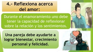 4.- Reflexiona acerca
del amor:
Una pareja debe ayudarte a
lograr bienestar, crecimiento
personal y felicidad.
Durante el enamoramiento uno debe
tener la capacidad de reflexionar
sobre la relación y los sentimientos.
 