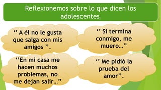 Reflexionemos sobre lo que dicen los
adolescentes:
‘’ Me pidió la
prueba del
amor’’.
‘’ A él no le gusta
que salga con mis
amigos ’’.
‘’En mi casa me
hacen muchos
problemas, no
me dejan salir…’’
‘’ Si termina
conmigo, me
muero…’’
 