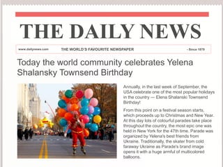 Today the world community celebrates Yelena
Shalansky Townsend Birthday
THE DAILY NEWS
www.dailynews.com THE WORLD’S FAVOURITE NEWSPAPER - Since 1879
Annually, in the last week of September, the
USA celebrate one of the most popular holidays
in the country — Elena Shalanski Townsend
Birthday!
From this point on a festival season starts,
which proceeds up to Christmas and New Year.
At this day lots of colourful parades take place
throughout the country, the most epic one was
held in New York for the 47th time. Parade was
organized by Yelena's best friends from
Ukraine. Traditionally, the skater from cold
faraway Ukraine as Parade's brand image
opens it with a huge armful of multicolored
balloons.
 