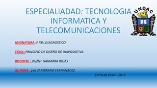 ESPECIALIADAD: TECNOLOGIA
INFORMATICA Y
TELECOMUNICACIONES
ASIGNATURA :P.P.P.I.DIAGNOSTICO
TEMA :PRINCIPIO DE DISEÑO DE DIAPOSIOTIVA
DOCENTE : shuffer GAMARRA ROJAS
ALUMNA : yeli ZAMBRANO FERNANADEZ
Cerro de Pasco -2015
 