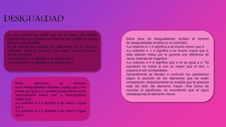 Es una relación de orden que se da entre dos valores
cuando estos son distintos (en caso de ser iguales, lo que se
tiene es una igualdad).
Si los valores en cuestión son elementos de un conjunto
ordenado, como los enteros o los reales, entonces pueden
ser comparados.
•La notación a < b significa a es menor que b;
•La notación a > b significa a es mayor que b
Estas relaciones se conocen
como desigualdades estrictas, puesto que a no
puede ser igual a b; también puede leerse como
"estrictamente menor que" o "estrictamente
mayor que".
•La notación a ≤ b significa a es menor o igual
que b;
•La notación a ≥ b significa a es mayor o igual
que b
Estos tipos de desigualdades reciben el nombre
de desigualdades amplias (o no estrictas).
•La notación a ≪ b significa a es mucho menor que b;
•La notación a ≫ b significa a es mucho mayor que b;
esta relación indica por lo general una diferencia de
varios órdenes de magnitud.
•La notación a ≠ b significa que a no es igual a b. Tal
expresión no indica si uno es mayor que el otro, o
siquiera si son comparables.
Generalmente se tienden a confundir los operadores
según la posición de los elementos que se están
comparando; didácticamente se enseña que la abertura
está del lado del elemento mayor. Otra forma de
recordar el significado, es recordando que el signo
señala/apunta al elemento menor.
 