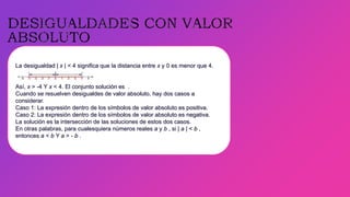 La desigualdad | x | < 4 significa que la distancia entre x y 0 es menor que 4.
Así, x > -4 Y x < 4. El conjunto solución es .
Cuando se resuelven desigualdes de valor absoluto, hay dos casos a
considerar.
Caso 1: La expresión dentro de los símbolos de valor absoluto es positiva.
Caso 2: La expresión dentro de los símbolos de valor absoluto es negativa.
La solución es la intersección de las soluciones de estos dos casos.
En otras palabras, para cualesquiera números reales a y b , si | a | < b ,
entonces a < b Y a > - b .
 