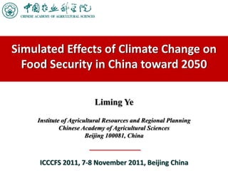 Simulated Effects of Climate Change on 
  Food Security in China toward 2050

                         Liming Ye
    Institute of Agricultural Resources and Regional Planning
             Chinese Academy of Agricultural Sciences
                       Beijing 100081, China



     ICCCFS 2011, 7‐8 November 2011, Beijing China
 