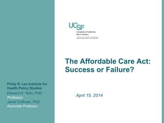 The Affordable Care Act:
Success or Failure?
April 15, 2014
Edward H. Yelin, PhD
Professor
Janet Coffman, PhD
Associate Professor
Philip R. Lee Institute for
Health Policy Studies
 