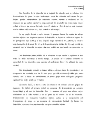YelitzabethCalderón
V-16.622675
Otro beneficio de la halterofilia es la cantidad de músculos que se trabajan. Los
levantamientos de pesas incluyen básicamente todos los músculos del cuerpo, lo que
implica grandes entrenamientos. La halterofilia, además, refuerza la estabilidad de los
músculos, ya que deben soportar la carga adicional. Un levantador de pesas puede incluso
reducir el tiempo que entrena haciendo entre 45 minutos y 1 hora lo que se suele conseguir
con las rutinas tradicionales en ¡1 hora y media o más tiempo!
En un estudio llevado a cabo durante 8 semanas durante las cuales los atletas
estaban sujetos a un programa concreto de halterofilia, la frecuencia cardiaca en reposo de
los participantes bajó un 8% y la masa corporal magra aumentó un 4%. Además, se observó
una disminución de la grasa del 6% y de la presión arterial sistólica del 4%. Así, no sólo se
demostró que la halterofilia es segura, sino que también es muy beneficiosa para estar en
forma
Otro importante punto positivo de la halterofilia es que enseña al organismo a usar
todas las fibras musculares al mismo tiempo. Un estudio de 8 semanas comprobó la
capacidad de los halterófilos para aumentar el rendimiento físico y la habilidad del salto
vertical
Otra investigación sometió a algunos atletas a diversos tipos de movimientos y se
compararon los resultados con los de otro grupo que sólo realizaba ejercicios para salto
vertical. Tras 2 meses de entrenamiento, el primer grupo había conseguido progresos
significativos en los sprints de 10 metros
Del mismo modo, se llevó a cabo un estudio de 15 semanas con dos grupos de
jugadores de fútbol: el primero realizó un programa de levantamiento de potencia
(powerlifting) y el otro de halterofilia. Tras 15 semanas, el grupo que obtuvo mejor
rendimiento en el salto vertical y en el sprint de 40 metros fue el de halterofilia.
Evidentemente, se produjeron beneficios atléticos debido a la incorporación del
levantamiento de pesas en un programa de entrenamiento habitual. De hecho, los
halterófilos son conocidos por desarrollar una gran capacidad atlética.
 