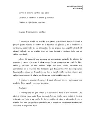 YelitzabethCalderón
V-16.622675
Ejercita la memoria a corto y largo plazo.
Desarrolla el sentido de la armonía y la estética.
Favorece la expresión de emociones.
Sistemas de entrenamiento aeróbico:
El spinning es un ejercicio aeróbico y de piernas principalmente, donde el monitor o
profesor puede mediante el cambio de la frecuencia de pedaleo y de la resistencia al
movimiento, realizar todo tipo de intensidades. Es una gimnasia muy adaptable al nivel del
alumno, pudiendo ser tan sencillas como un paseo tranquilo o agotador hasta para un
ciclista profesional.
Johnny. G, desarrolló este programa de entrenamiento partiendo del objetivo de
potenciar el cuerpo y la mente al mismo tiempo, lo que proporciona una condición física,
mental y emocional en total armonía. Según este atleta, cuando únicamente nos
concentramos en la condición física terminamos por descuidar los otros dos componentes
fundamentales, creando un desequilibrio que hace a menudo inútiles nuestros esfuerzos por
mejorar nuestro estado de salud o por obtener una mejor condición deportiva.
El objetivo es potenciar el cuerpo y la mente al mismo tiempo y proporcionar una
condición física, mental y emocional armoniosa.
Beneficios:
El spinning tiene una gran ventaja y su especificidad hacia el nivel del usuario. Una
clase de spinning puede variar desde una media hora de pedaleo suave sentado y con una
resistencia muy baja a una sesión de fuertes cambios de ritmo y alternando de pie y
sentado. Esto hace que pueda ser practicado por la mayoría de las personas indistintamente
de su nivel de preparación física.
 