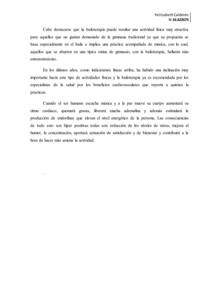 YelitzabethCalderón
V-16.622675
Cabe destacarse que la bailoterapia puede resultar una actividad física muy atractiva
para aquellos que no gustan demasiado de la gimnasia tradicional ya que su propuesta se
basa especialmente en el baile e implica una práctica acompañada de música, con lo cual,
aquellos que se aburren en una típica rutina de gimnasio, con la bailoterapia, hallarán más
entretenimiento.
En los últimos años, como indicáramos líneas arriba, ha habido una inclinación muy
importante hacia este tipo de actividades físicas y la bailoterapia ya es recomendada por los
especialistas de la salud por los beneficios cardiovasculares que reporta a quienes la
practican.
Cuando el ser humano escucha música y a la par mueve su cuerpo aumentará su
ritmo cardíaco, quemará grasas, liberará mucha adrenalina y además estimulará la
producción de endorfinas que elevan el nivel energético de la persona. Las consecuencias
de todo esto son híper positivas todas son: reducción de los niveles de stress, mejora el
humor, la concentración, aportará sensación de satisfacción y de bienestar y contribuirá a la
hora de hacer más amena la actividad.
.
 