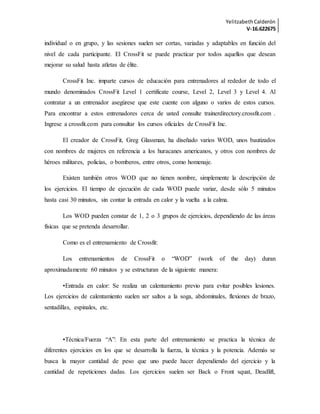 YelitzabethCalderón
V-16.622675
individual o en grupo, y las sesiones suelen ser cortas, variadas y adaptables en función del
nivel de cada participante. El CrossFit se puede practicar por todos aquellos que desean
mejorar su salud hasta atletas de élite.
CrossFit Inc. imparte cursos de educación para entrenadores al rededor de todo el
mundo denominados CrossFit Level 1 certificate course, Level 2, Level 3 y Level 4. Al
contratar a un entrenador asegúrese que este cuente con alguno o varios de estos cursos.
Para encontrar a estos entrenadores cerca de usted consulte trainerdirectory.crossfit.com .
Ingrese a crossfit.com para consultar los cursos oficiales de CrossFit Inc.
El creador de CrossFit, Greg Glassman, ha diseñado varios WOD, unos bautizados
con nombres de mujeres en referencia a los huracanes americanos, y otros con nombres de
héroes militares, policías, o bomberos, entre otros, como homenaje.
Existen también otros WOD que no tienen nombre, simplemente la descripción de
los ejercicios. El tiempo de ejecución de cada WOD puede variar, desde sólo 5 minutos
hasta casi 30 minutos, sin contar la entrada en calor y la vuelta a la calma.
Los WOD pueden constar de 1, 2 o 3 grupos de ejercicios, dependiendo de las áreas
físicas que se pretenda desarrollar.
Como es el entrenamiento de Crossfit:
Los entrenamientos de CrossFit o “WOD” (work of the day) duran
aproximadamente 60 minutos y se estructuran de la siguiente manera:
•Entrada en calor: Se realiza un calentamiento previo para evitar posibles lesiones.
Los ejercicios de calentamiento suelen ser saltos a la soga, abdominales, flexiones de brazo,
sentadillas, espinales, etc.
•Técnica/Fuerza “A”: En esta parte del entrenamiento se practica la técnica de
diferentes ejercicios en los que se desarrolla la fuerza, la técnica y la potencia. Además se
busca la mayor cantidad de peso que uno puede hacer dependiendo del ejercicio y la
cantidad de repeticiones dadas. Los ejercicios suelen ser Back o Front squat, Deadlift,
 