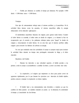 YelitzabethCalderón
V-16.622675
• Fartlek por distancia: se cambia el tiempo por distancia. Por ejemplo: 3.000
fuerte + 1.000 ritmo suave + 3.000 fuerte.
Ventajas:
Este tipo de entrenamiento trabaja tanto el sistema aeróbico y el anaeróbico. En la
actividad física intensa como las pasadas, el sistema anaeróbico utiliza la energía
almacenada en los músculos (glucógeno) .
El metabolismo anaeróbico funciona sin oxígeno, pero genera ácido láctico. Cuando
el ácido láctico se acumula, el atleta entra en deuda de oxígeno, y es durante la fase de
recuperación que el corazón y los pulmones trabajan juntos para "pagar" la deuda de
oxígeno y descomponer el ácido láctico. Es en esta fase que el sistema aeróbico utiliza
oxígeno para convertir los hidratos de carbono en energía.
Se cree que reuniendo estas dos actividades el cuerpo se prepara mejor para sostener
la actividad física durante un tiempo más prolongado retrasando la fatiga y el dolor
muscular.
Beneficios del Fartlek:
• Durante los intervalos a una velocidad superior, el fartlek permite a tus
piernas y todo tu cuerpo a acostumbrarse a cambiar de ritmo y correr a un ritmo mas veloz.
• La respiración y el oxígeno que inspiramos es clave para poder correr sin
agotarnos rápidamente, por lo que durante los ejercicios con intervalos de fartlek rápidos
podrás conocer y manejar tu respiración en ritmos rápidos.
• El fartlek hará a tus entrenamientos más divertidos y variados ya que los
cambios de ritmo pueden ser medidos teniendo en cuenta : a) la distancias; b) controlando
el tiempo y c) mezclando las dos formas.
 