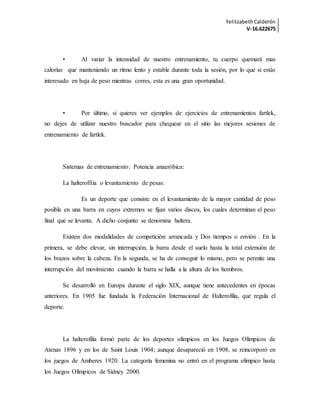 YelitzabethCalderón
V-16.622675
• Al variar la intensidad de nuestro entrenamiento, tu cuerpo quemará mas
calorías que manteniendo un ritmo lento y estable durante toda la sesión, por lo que si estás
interesado en baja de peso mientras corres, esta es una gran oportunidad.
• Por último, si quieres ver ejemplos de ejercicios de entrenamientos fartlek,
no dejes de utilizar nuestro buscador para chequear en el sitio las mejores sesiones de
entrenamiento de fartlek.
Sistemas de entrenamiento: Potencia anaeróbica:
La halterofilia o levantamiento de pesas:
Es un deporte que consiste en el levantamiento de la mayor cantidad de peso
posible en una barra en cuyos extremos se fijan varios discos, los cuales determinan el peso
final que se levanta. A dicho conjunto se denomina haltera.
Existen dos modalidades de competición: arrancada y Dos tiempos o envión . En la
primera, se debe elevar, sin interrupción, la barra desde el suelo hasta la total extensión de
los brazos sobre la cabeza. En la segunda, se ha de conseguir lo mismo, pero se permite una
interrupción del movimiento cuando la barra se halla a la altura de los hombros.
Se desarrolló en Europa durante el siglo XIX, aunque tiene antecedentes en épocas
anteriores. En 1905 fue fundada la Federación Internacional de Halterofilia, que regula el
deporte.
La halterofilia formó parte de los deportes olímpicos en los Juegos Olímpicos de
Atenas 1896 y en los de Saint Louis 1904; aunque desapareció en 1908, se reincorporó en
los juegos de Amberes 1920. La categoría femenina no entró en el programa olímpico hasta
los Juegos Olímpicos de Sídney 2000.
 
