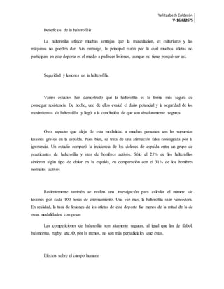 YelitzabethCalderón
V-16.622675
Beneficios de la halterofilia:
La halterofilia ofrece muchas ventajas que la musculación, el culturismo y las
máquinas no pueden dar. Sin embargo, la principal razón por la cual muchos atletas no
participan en este deporte es el miedo a padecer lesiones, aunque no tiene porqué ser así.
Seguridad y lesiones en la halterofilia
Varios estudios han demostrado que la halterofilia es la forma más segura de
conseguir resistencia. De hecho, uno de ellos evaluó el daño potencial y la seguridad de los
movimientos de halterofilia y llegó a la conclusión de que son absolutamente seguros
Otro aspecto que aleja de esta modalidad a muchas personas son las supuestas
lesiones graves en la espalda. Pues bien, se trata de una afirmación falsa consagrada por la
ignorancia. Un estudio comparó la incidencia de los dolores de espalda entre un grupo de
practicantes de halterofilia y otro de hombres activos. Sólo el 23% de los halterófilos
sintieron algún tipo de dolor en la espalda, en comparación con el 31% de los hombres
normales activos
Recientemente también se realizó una investigación para calcular el número de
lesiones por cada 100 horas de entrenamiento. Una vez más, la halterofilia salió vencedora.
En realidad, la tasa de lesiones de los atletas de este deporte fue menos de la mitad de la de
otras modalidades con pesas
Las competiciones de halterofilia son altamente seguras, al igual que las de fútbol,
baloncesto, rugby, etc. O, por lo menos, no son más perjudiciales que éstas.
Efectos sobre el cuerpo humano
 