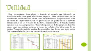 Esta herramienta, desarrollada y lanzada al mercado por Microsoft, es
el software más usado para administrar proyectos. Tiene utilidad tanto en los
relacionados con la actividad laboral como con la educativa, los particulares y las
empresas. Es imprescindible para los profesionales, ya que te facilita la correcta
administración de los recursos. En las tareas administrativas te brinda muchas
opciones para manejar proyectos y hacer el seguimiento de los progresos. Por otra
parte, sirve para asignar recursos y cargas de trabajo a los integrantes de un
equipo. Te permite también analizar los resultados. Una de sus más importantes
funciones es el diseño,ejecución yseguimiento de presupuestos.
 