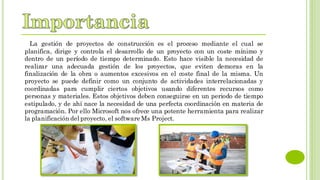 La gestión de proyectos de construcción es el proceso mediante el cual se
planifica, dirige y controla el desarrollo de un proyecto con un coste mínimo y
dentro de un período de tiempo determinado. Esto hace visible la necesidad de
realizar una adecuada gestión de los proyectos, que eviten demoras en la
finalización de la obra o aumentos excesivos en el coste final de la misma. Un
proyecto se puede definir como un conjunto de actividades interrelacionadas y
coordinadas para cumplir ciertos objetivos usando diferentes recursos como
personas y materiales. Estos objetivos deben conseguirse en un periodo de tiempo
estipulado, y de ahí nace la necesidad de una perfecta coordinación en materia de
programación. Por ello Microsoft nos ofrece una potente herramienta para realizar
la planificación del proyecto, el software Ms Project.
 