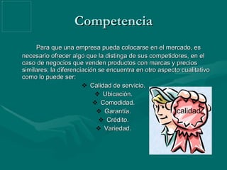 Competencia Para que una empresa pueda colocarse en el mercado, es necesario ofrecer algo que la distinga de sus competidores, en el caso de negocios que venden productos con marcas y precios similares; la diferenciación se encuentra en otro aspecto cualitativo como lo puede ser:  Calidad de servicio. Ubicación. Comodidad. Garantía. Crédito. Variedad. calidad 