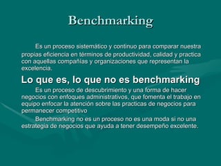 Benchmarking Es un proceso sistemático y continuo para comparar nuestra propias eficiencia en términos de productividad, calidad y practica con aquellas compañías y organizaciones que representan la excelencia. Lo que es, lo que no es benchmarking Es un proceso de descubrimiento y una forma de hacer negocios con enfoques administrativos, que fomenta el trabajo en equipo enfocar la atención sobre las practicas de negocios para permanecer competitivo Benchmarking no es un proceso no es una moda si no una estrategia de negocios que ayuda a tener desempeño excelente. 