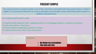 The simple present or present simple is one of the verb forms associated with the present tense in modern
English. It is commonly referred to as a tense, although it also encodes certain information about aspect in
addition to present time.
The simple present tense is used:
•To express habits, general truths, repeated actions or unchanging situations, emotions and wishes.
•To give instructions or directions.
•To express fixed arrangements, present or future.
•To express future time, after some conjunctions.
Examples:
 He drinks tea at breakfast
 She only eats fish.
 