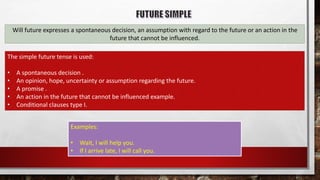 Will future expresses a spontaneous decision, an assumption with regard to the future or an action in the
future that cannot be influenced.
The simple future tense is used:
• A spontaneous decision .
• An opinion, hope, uncertainty or assumption regarding the future.
• A promise .
• An action in the future that cannot be influenced example.
• Conditional clauses type I.
Examples:
• Wait, I will help you.
• If I arrive late, I will call you.
 